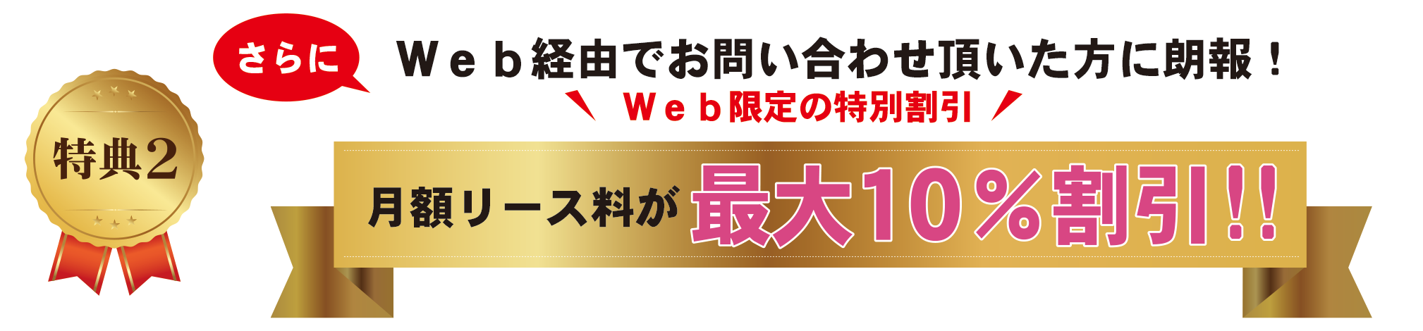 特典2 WEB経由でお問い合わせいただいた方に朗報!WEB限定の特別割引 月額リース料が最大10%割引!!